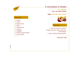8. Como planear as refeições
         54
                                                                 8.3. Sugestões
                                                       8.3.4. As nossas receitas

                                              Sopa: Creme de salsa e alface

         Ingredientes
                                                                        8   doses
           4 batatas
           1 cebola
           6 dentes de alho
           1 alface                                       Preparação
           1 molho de salsa
                                                  1. Cozer os hortícolas e as batatas.
           3 cenouras
                                           2. Depois de cozidos, reduzir a puré com a
           1 courgette
                                                                     varinha mágica.
           3 colheres de sopa de azeite
                                              3. Juntar 3 colheres de sopa de azeite.
           1,5 litro de água

                                                                  Está pronta a comer.
FCNAUP
©
 