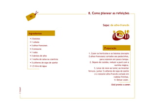 8. Como planear as refeições
         55


                                                          Sopa: de alho-francês


         Ingredientes
                                                                         8   doses

           3 batatas
           1 cebola
           3 alhos-franceses
           3 cenouras                                      Preparação
           1 nabo
                                          1. Cozer os hortícolas e as batatas (excepto
           3 dentes de alho               2 alhos-franceses) cortados aos pedacinhos,
           1 molho de salsa ou coentros               para cozerem em pouco tempo.
           3 colheres de sopa de azeite    2. Depois de cozidos, reduzir a puré com a
           1,5 litro de água                                           varinha mágica.
                                                3. Levar de novo ao lume; ao levantar
                                          fervura, juntar 3 colheres de sopa de azeite
                                                e o restante alho-Francês cortado em
                                                                      rodelas fininhas.
                                                                       4. Deixar cozer.

                                                                   Está pronta a comer.
FCNAUP
©
 