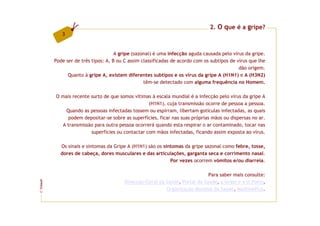 2. O que é a gripe?
            3


                                     A gripe (sazonal) é uma infecção aguda causada pelo vírus da gripe.
         Pode ser de três tipos: A, B ou C assim classificadas de acordo com os subtipos de vírus que lhe
                                                                                             dão origem.
               Quanto à gripe A, existem diferentes subtipos e os vírus da gripe A (H1N1) e A (H3N2)
                                                  têm-se detectado com alguma frequência no Homem.

         O mais recente surto de que somos vítimas à escala mundial é a infecção pelo vírus da gripe A
                                                  (H1N1), cuja transmissão ocorre de pessoa a pessoa.
             Quando as pessoas infectadas tossem ou espirram, libertam gotículas infectadas, as quais
              podem depositar-se sobre as superfícies, ficar nas suas próprias mãos ou dispersas no ar.
           A transmissão para outra pessoa ocorrerá quando esta respirar o ar contaminado, tocar nas
                        superfícies ou contactar com mãos infectadas, ficando assim exposta ao vírus.

           Os sinais e sintomas da Gripe A (H1N1) são os sintomas da gripe sazonal como febre, tosse,
           dores de cabeça, dores musculares e das articulações, garganta seca e corrimento nasal.
                                                            Por vezes ocorrem vómitos e/ou diarreia.

                                                                              Para saber mais consulte:
                                         Direcção-Geral da Saúde, Portal da Saúde, a Gripe e a U.Porto,
FCNAUP




                                                           Organização Mundial da Saúde, MedlinePlus.
©
 