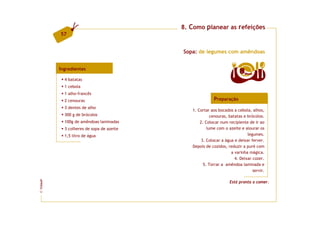 8. Como planear as refeições
         57


                                          Sopa: de legumes com amêndoas


         Ingredientes
                                                                       8   doses

           4 batatas
           1 cebola
           1 alho-francês
           2 cenouras                                   Preparação
           3 dentes de alho
                                             1. Cortar aos bocados a cebola, alhos,
           300 g de brócolos                           cenouras, batatas e brócolos.
           100g de amêndoas laminadas            2. Colocar num recipiente de ir ao
           3 colheres de sopa de azeite              lume com o azeite e alourar os
           1,5 litro de água                                               legumes.
                                                  3. Colocar a água e deixar ferver.
                                             Depois de cozidos, reduzir a puré com
                                                                  a varinha mágica.
                                                                    4. Deixar cozer.
                                                   5. Torrar a amêndoa laminada e
                                                                              servir.
FCNAUP




                                                                 Está pronta a comer.
©
 