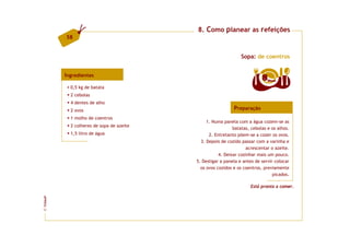 8. Como planear as refeições
         58


                                                                Sopa: de coentros


         Ingredientes
                                                                          8   doses

           0,5 kg de batata
           2 cebolas
           4 dentes de alho
           2 ovos                                           Preparação
           1 molho de coentros
                                               1. Numa panela com a água cozem-se as
           2 colheres de sopa de azeite
                                                            batatas, cebolas e os alhos.
           1,5 litro de água                    2. Entretanto põem-se a cozer os ovos.
                                            3. Depois de cozido passar com a varinha e
                                                                  acrescentar o azeite.
                                                     4. Deixar cozinhar mais um pouco.
                                          5. Desligar a panela e antes de servir colocar
                                            os ovos cozidos e os coentros, previamente
                                                                                picados.

                                                                    Está pronta a comer.
FCNAUP
©
 