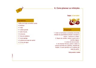 8. Como planear as refeições
         59


                                                                     Sopa: à lavrador


         Ingredientes
                                                                             8   doses
           400 g de feijão vermelho cozido
           2 batatas
           1 nabo
           1 cebola grande                                     Preparação
           1 alho-francês
                                             1. Cozer os hortícolas e as batatas (incluindo
           2 cenouras
                                             metade da quantidade do feijão e excepto a
           1 fatia de abóbora                                  couve, 1 cenoura e o nabo).
           1 couve galega                      2. Depois de cozidos, reduzir a puré com a
           3 colheres de sopa de azeite                                    varinha mágica.
           1,5 litro de água                                     3. Levar de novo ao lume.
                                                  4. Ao levantar fervura, juntar o nabo e a
                                               cenoura partidos em cubinhos, metade dos
                                                feijões, a couve partida e as 3 colheres de
                                                                            sopa de azeite.

                                                                       Está pronta a comer.
FCNAUP
©
 