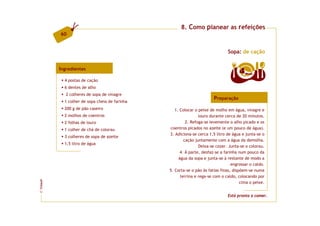 8. Como planear as refeições
         60


                                                                              Sopa: de cação


         Ingredientes
                                                                                     4  doses

           4 postas de cação
           6 dentes de alho
            2 colheres de sopa de vinagre
                                                                       Preparação
           1 colher de sopa cheia de farinha
           200 g de pão caseiro                   1. Colocar o peixe de molho em água, vinagre e
           2 molhos de coentros                                louro durante cerca de 20 minutos.
           2 folhas de louro                            2. Refoga-se levemente o alho picado e os
           1 colher de chá de colorau           coentros picados no azeite (e um pouco de água).
                                               3. Adiciona-se cerca 1,5 litro de água e junta-se o
           3 colheres de sopa de azeite
                                                       cação juntamente com a água da demolha.
           1,5 litro de água
                                                               Deixa-se cozer. Junta-se o colorau.
                                                     4. À parte, desfaz-se a farinha num pouco da
                                                    água da sopa e junta-se à restante de modo a
                                                                                 engrossar o caldo.
                                               5. Corta-se o pão às fatias finas, dispõem-se numa
                                                     terrina e rega-se com o caldo, colocando por
FCNAUP




                                                                                      cima o peixe.
©




                                                                              Está pronta a comer.
 