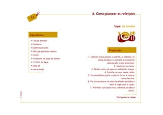 8. Como planear as refeições
         61


                                                                       Sopa: de tomate


         Ingredientes
                                                                                8   doses

           1 kg de tomate
           2 cebolas
           8 dentes de alho
           100 g de pão tipo caseiro                             Preparação
           4 ovos
                                          1. Colocar numa panela, o azeite, as cebolas, os
           4 colheres de sopa de azeite
                                                      alhos picados e o tomate previamente
           1,5 litro de água                                    descascado e sem sementes.
           salsa qb                                                    2. Submeter ao lume.
           coentros qb                        3. Deixar cozer um pouco e adicionar a água.
                                                             4. Escalfar os ovos neste caldo.
                                          5. Em simultâneo partir o pão às fatias e colocar
                                                                               numa terrina.
                                          6. Por cima colocar os ovos escalfados partidos a
                                                                  meio e regar com o caldo.
                                             7. Polvilhar com salsa e/ou coentros picados e
                                                                                       servir.
FCNAUP




                                                                         Está pronta a comer.
©
 