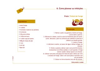 8. Como planear as refeições
         62


                                                                                Prato: Timbal de frango


         Ingredientes                                                                              4  doses

           meio-frango
           1 cebola
           4 tomates maduros (ou pelados)                                            Preparação
           2 cenouras
                                                              1. Retirar a pele e as gorduras visíveis ao frango.
           140 g de ervilhas                                                             Lavá-lo bem e parti-lo.
           1 folha de louro                  2. Descascar a cebola. Lavá-la e picá-la finamente para um tacho.
           1 colher sopa de azeite               Lavar, descascar, partir as cenouras aos cubinhos e juntá-los à
           400g de massa de pão                                                     cebola e ao tomate partido.
                                                                                             3. Juntar o frango.
           1 ovo
                                                  4. Adicionar o azeite, um pouco de água e deixar refogar uns
           caril qb
                                                                                                        minutos.
           água qb                                     5. Fechar a panela e deixar cozer (cerca de 30 minutos).
                                                       Acrescentar as ervilhas cozidas e o caril quando o frango
                                                                    estiver cozido e deixar apurar uns minutos.
                                            6. Colocar num pirex uma placa de massa de pão e deitar por cima
                                                    o recheio do frango. Cobrir com outra placa e pincelar com
FCNAUP




                                                                                                   um ovo batido
                                                              7. Colocar no forno durante cerca de 30 minutos.
©




                                                                                             Está pronto a comer.
 