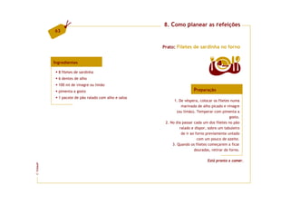 8. Como planear as refeições
         63


                                                     Prato: Filetes de sardinha no forno


         Ingredientes                                                                4  doses

           8 filetes de sardinha
           6 dentes de alho
           100 ml de vinagre ou limão
           pimenta a gosto                                             Preparação
           1 pacote de pão ralado com alho e salsa
                                                           1. De véspera, colocar os filetes numa
                                                                marinada de alho picado e vinagre
                                                             (ou limão). Temperar com pimenta a
                                                                                             gosto.
                                                      2. No dia passar cada um dos filetes no pão
                                                               ralado e dispor, sobre um tabuleiro
                                                                de ir ao forno previamente untado
                                                                          com um pouco de azeite.
                                                          3. Quando os filetes começarem a ficar
                                                                        douradas, retirar do forno.

                                                                               Está pronto a comer.
FCNAUP
©
 