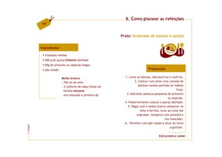 8. Como planear as refeições
         64


                                                         Prato: Gratinado de batatas e queijo


         Ingredientes                                                                       4  doses

           4 batatas médias
           200 g de queijo Emental desfiado
           50g de presunto ou salpicão magro
           pão ralado                                                        Preparação

                        Molho branco                       1. Lavar as batatas, descascá-las e cozê-las.
                        - 750 ml de leite                         2. Colocar num pirex uma camada de
                        - 3 colheres de sopa cheias de               batatas cozidas partidas às rodelas
                          farinha maizena                                                           finas.
                        - noz moscada e pimenta qb          3. Adicionar pedaços pequenos de presunto
                                                                                              ou salpicão.
                                                           4. Posteriormente colocar o queijo desfiado.
                                                             5. Regar com o molho branco (dissolver no
                                                                       leite a farinha, levar ao lume até
                                                                    engrossar, temperar com pimenta e
                                                                                           noz moscada).
                                                           6. Polvilhar com pão ralado e levar ao forno
FCNAUP




                                                                                               a gratinar.
©




                                                                                      Está pronto a comer.
 