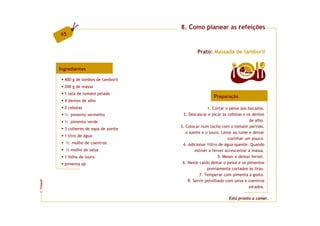 8. Como planear as refeições
         65


                                                   Prato: Massada de tamboril


         Ingredientes                                                     4  doses

           400 g de lombos de tamboril
           200 g de massa
           1 lata de tomate pelado
                                                            Preparação
           4 dentes de alho
           2 cebolas                                     1. Cortar o peixe aos bocados.
           ½ pimento vermelho               2. Descascar e picar as cebolas e os dentes
           ½ pimento verde                                                      de alho.
                                          3. Colocar num tacho com o tomate partido,
           3 colheres de sopa de azeite
                                             o azeite e o louro. Levar ao lume e deixar
           1 litro de água
                                                                    cozinhar um pouco.
            ½ molho de coentros            4. Adicionar 1litro de água quente. Quando
            ½ molho de salsa                      estiver a ferver acrescentar a massa.
           1 folha de louro                                    5. Mexer e deixar ferver.
           pimenta qb                      6. Neste caldo deitar o peixe e os pimentos
                                                         previamente cortados às tiras.
                                                    7. Temperar com pimenta a gosto.
                                              8. Servir polvilhado com salsa e coentros
FCNAUP




                                                                               picados.
©




                                                                    Está pronto a comer.
 
