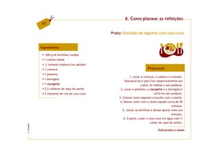 8. Como planear as refeições
         67

                                            Prato: Estufado de legumes com cous-cous


         Ingredientes                                                               4  doses

            200 g de lentilhas cozidas
           1 cebola média
            2 tomates maduros (ou pelado)
           1 cenoura                                                  Preparação
           1 pimento
                                                         1. Lavar a cenoura, a cebola e o tomate.
           1 beringela
                                                     Descascá-los e parti-los respectivamente aos
           1 courgette                                            cubos, às rodelas e aos pedaços.
           2,5 colheres de sopa de azeite        2. Lavar o pimento, a courgette e a beringela e
           2 chávenas de chá de cous-cous                                   cortá-los aos pedaços.
                                                3. Colocar estes legumes a estufar com o azeite.
                                                 4. Deixar cozer com o tacho tapado cerca de 20
                                                                                          minutos.
                                                   5. Juntar as lentilhas e deixar apurar mais uns
                                                                                          minutos.
                                                    6. À parte, cozer o cous-cous em água com ½
                                                                         colher de sopa de azeite.
FCNAUP




                                                                              Está pronto a comer.
©
 