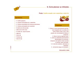 8. Como planear as refeições
         68


                                                      Prato: Coelho assado com castanhas e alecrim


         Ingredientes                                                                            4  doses

           1 coelho pequeno
           1 chávena almoçadeira de cebolinhas
           1 chávena almoçadeira de cenouras parisienses
                                                                                  Preparação
           1 chávena almoçadeira de castanhas
           6 dentes de alho picado                                  1. Colocar a carne (previamente partida,
           250 ml de vinho tinto                                            num recipiente de ir ao lume) em
           3 colher de sopa de azeite                                         vinha d’alhos (vinho, louro, alho
           água qb                                                       picado com uma pitada de colorau e
           louro qb                                                                                 o alecrim).
                                                                             2. Deixar marinar algumas horas.
           colorau qb
                                                                        3. Juntar as cebolinhas (previamente
           alecrim qb                                                             descascadas) e as cenouras,
                                                                        temperar com azeite e levar ao lume
                                                                                   a cozinhar nesta marinada.
                                                                         4. A meio da cozedura, adicionar as
                                                                                                    castanhas.
FCNAUP




                                                                          5. Acrescentar água se necessário.
©




                                                                                           Está pronto a comer.
 