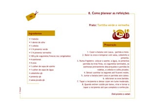 8. Como planear as refeições
         69


                                                                    Prato: Tortilha verde e vermelha


         Ingredientes                                                                               4  doses

          1 batata
          1 dente de alho
          1 cebola                                                                    Preparação
          1/4 pimento verde
          1/4 pimento vermelho                                      1. Cozer a batata com casca, partida a meio.
                                                             2. Bater os ovos e temperar com salsa, cebolinho e
          100 g de cogumelos frescos (ou congelados)
                                                                                                          pimenta.
          4 azeitonas
                                                       3. Numa frigideira colocar o azeite, a água, os pimentos
          4 ovos                                              partidos às tiras finas, os cogumelos laminados, as
          1 colher de sopa de azeite                          azeitonas previamente descaroçadas e partidas às
          1 colher de sopa de água                                             rodelas, a cebola e o alho picados.
          cebolinho qb                                          4. Deixar cozinhar os legumes até ficarem moles.
                                                            5. Juntar a batata (sem casca e partidas aos cubos).
          pimenta qb
                                                                                      6. Adicionar os ovos batidos.
          salsa picada qb
                                                       7. Tapar o recipiente e deixar cozer em lume moderado.
                                                             8. Quando estiver cozido por baixo, virar e tornar a
                                                               tapar o recipiente até que complete a confecção.
FCNAUP
©




                                                                                              Está pronto a comer.
 