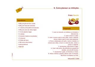 8. Como planear as refeições
         70


                                                                                     Prato: Rancho


         Ingredientes                                                                     4   doses

           500 g de grão-de-bico cozido
           200 g de massa de cotovelos
           1 chávena almoçadeira de brócolos
                                                                            Preparação
           250 g de carne de vitela magra
           1/2 de salpicão magro                       1. Lavar as cenouras, as cebolas e os tomates e
           2 cebolas                                                                       descascá-los.
           4 tomates maduros (ou pelados)                                     2. Lavar o louro e a salsa.
                                               3. Lavar a carne e parti-la aos cubos. Lavar o salpicão,
           2 cenouras
                                                          retirar a pele e parti-lo aos cubos pequenos.
           2 folhas de louro
                                                 4. Picar a cebola para um tacho. Juntar o tomate e a
           100 ml de vinho branco              cenoura aos cubos, o louro e o ramo de salsa. Juntar a
           salsa picada qb                                                           carne e o salpicão.
           água qb                                                 5. Acrescentar vinho branco e água.
                                                     6. Cozer tudo junto, de preferência na panela de
                                                                         pressão, cerca de 20 minutos.
                                                         7. Acrescentar o grão, os brócolos e a massa.
                                                8. Voltar a fechar a panela e deixar cozer 15 minutos.
FCNAUP




                                                                        Rectificar os temperos no final.
©




                                                                                     Está pronto a comer.
 