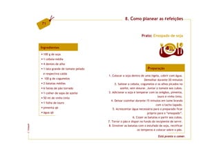 8. Como planear as refeições
         71


                                                                     Prato: Ensopado de soja


         Ingredientes                                                                    4  doses

          100 g de soja
          1 cebola média
          4 dentes de alho
          1 lata grande de tomate pelado                                  Preparação
          e respectiva calda
                                           1. Colocar a soja dentro de uma tigela, cobrir com água.
           100 g de cogumelos                                            Demolhar durante 20 minutos
          2 batatas médias                       2. Saltear a cebola, cogumelos e os alhos picados no
          6 fatias de pão torrado                    azeite, sem alourar. Juntar o tomate aos cubos.
          1 colher de sopa de azeite       3. Adicionar a soja e temperar com os orégãos, pimenta,
                                                                                   louro e vinho tinto.
          50 ml de vinho tinto
                                              4. Deixar cozinhar durante 15 minutos em lume brando
          1 folha de louro
                                                                                  com o tacho tapado.
          pimenta qb                           5. Acrescentar água necessária para o preparado ficar
          água qb                                                          próprio para o “ensopado”.
                                                                6. Cozer as batatas e partir aos cubos.
                                           7. Torrar o pão e dispor no fundo do recipiente de servir.
FCNAUP




                                            8. Envolver as batatas com o estufado de soja, rectificar
                                                                    os temperos e colocar sobre o pão.
©




                                                                                   Está pronto a comer.
 