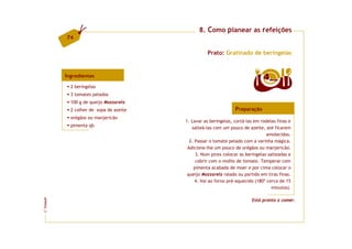 8. Como planear as refeições
         74

                                                  Prato: Gratinado de beringelas


         Ingredientes                                                         4  doses

           2 beringelas
           3 tomates pelados
           100 g de queijo Mozzarela
           2 colher de sopa de azeite                           Preparação
           orégãos ou manjericão
                                        1. Lavar as beringelas, cortá-las em rodelas finas e
           pimenta qb
                                           salteá-las com um pouco de azeite, até ficarem
                                                                                amolecidas.
                                          2. Passar o tomate pelado com a varinha mágica.
                                         Adicione-lhe um pouco de orégãos ou manjericão.
                                             3. Num pirex colocar as beringelas salteadas e
                                             cobrir com o molho de tomate. Temperar com
                                            pimenta acabada de moer e por cima colocar o
                                         queijo Mozzarela ralado ou partido em tiras finas.
                                             4. Vai ao forno pré-aquecido (180º cerca de 15
                                                                                  minutos).

                                                                        Está pronto a comer.
FCNAUP
©
 