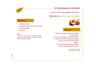 8. Como planear as refeições
          75
                                                              … e para terminar duas sugestões mais doces

                                                              Sobremesa: Polpa de manga com iogurte

         Ingredientes
                                                                                                      6   doses
             4 mangas maduras
             4 iogurtes naturais cremosos açucarados
             6 bolachas maria
             canela qb                                                                  Preparação

                                                                     1. Colocar numa taça a mistura dos iogurtes
         Nota
         No caso de utilizar polpa de manga enlatada,                                              naturais batidos.
         substitua os iogurtes naturais cremosos açucarados          2. Levar ao congelador cerca de 30 minutos.
         por naturais não açucarados.                               3. Passar com a varinha a polpa das mangas.
                                                                            4. Colocar a polpa de manga sobre os
                                                                                                           iogurtes.
                                                                          5. Servir fria e polvilhada com canela e
                                                                              bolacha maria previamente ralada.


                                                                                                Está pronta a comer.
FCNAUP
©
 