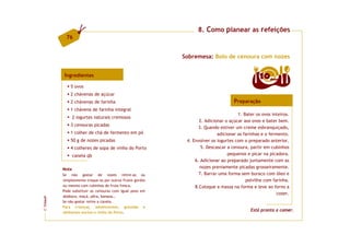 8. Como planear as refeições
           76


                                                           Sobremesa: Bolo de cenoura com nozes


          Ingredientes                                                                          10   doses

             5 ovos
             2 chávenas de açúcar
             2 chávenas de farinha                                                 Preparação
             1 chávena de farinha integral
                                                                                     1. Bater os ovos inteiros.
                2 iogurtes naturais cremosos
                                                                  2. Adicionar o açúcar aos ovos e bater bem.
             3 cenouras picadas
                                                                  3. Quando estiver um creme esbranquiçado,
             1 colher de chá de fermento em pó                             adicionar as farinhas e o fermento.
             50 g de nozes picadas                          4. Envolver os iogurtes com o preparado anterior.
             4 colheres de sopa de vinho do Porto                  5. Descascar a cenoura, partir em cubinhos
                canela qb                                                       pequenos e picar na picadora.
                                                                6. Adicionar ao preparado juntamente com as
         Nota
                                                                  nozes previamente picadas grosseiramente.
         Se não gostar de nozes retire-as ou                      7. Barrar uma forma sem buraco com óleo e
         simplesmente troque-as por outros frutos gordos                                 polvilhe com farinha.
         ou mesmo com cubinhos de fruta fresca.                 8.Coloque a massa na forma e leve ao forno a
         Pode substituir as cenouras com igual peso em
                                                                                                        cozer.
         abóbora, maçã, pêra, banana…
FCNAUP




         Se não gostar retire a canela.
         Para crianças, adolescentes, grávidas e
                                                                                           Está pronta a comer.
©




         aleitantes exclua o vinho do Porto.
 
