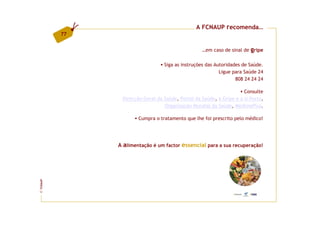 A FCNAUP recomenda…
         77


                                                  …em caso de sinal de gripe

                                 Siga as instruções das Autoridades de Saúde.
                                                          Ligue para Saúde 24
                                                                 808 24 24 24

                                                                     Consulte
               Direcção-Geral da Saúde, Portal da Saúde, a Gripe e a U.Porto,
                                 Organização Mundial da Saúde, MedlinePlus.

                      Cumpra o tratamento que lhe foi prescrito pelo médico!




              A alimentação é um factor essencial para a sua recuperação!
FCNAUP
©
 