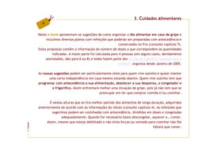 3. Cuidados alimentares
           6


         Neste e-book apresentam-se sugestões de como organizar o dia alimentar em caso de gripe e
              incluímos diversos planos com refeições que poderão ser preparadas com antecedência e
                                                              conservadas no frio (consulte capítulo 7).
         Estas propostas contêm a informação do número de doses a que correspondem as quantidades
                  indicadas. A maior parte foi calculada para 4 pessoas (em alguns casos, devidamente
              assinalados, dão para 6 ou 8) e todas fazem parte dos Cursos de Culinária Saudável que a
                                                              FCNAUP organiza desde Janeiro de 2005.

         As nossas sugestões podem ser particularmente úteis para quem vive sozinho e quiser manter
                uma certa independência em casa mesmo estando doente. Quem vive sozinho tem que
         programar com antecedência a sua alimentação, abastecer a sua despensa, o congelador e
                  o frigorífico. Assim enfrentará melhor uma situação de gripe, pois já não tem que se
                                                  preocupar em ter que comprar comida e/ou cozinhar.

                 É nestas alturas que se tira melhor partido dos alimentos de longa duração, adquiridos
         anteriormente de acordo com as informações do rótulo (consulte capítulo 4). As refeições que
                   sugerimos podem ser cozinhadas com antecedência, divididas em doses e congeladas
                         adequadamente. Quando for necessário basta descongelar, aquecer e… comer.
               Assim, mesmo que esteja debilitado e não sinta forças ou vontade para cozinhar não lhe
FCNAUP




                                                                                     faltará que comer.
©
 