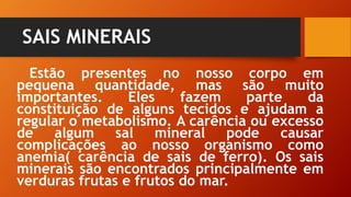 SAIS MINERAIS
Estão presentes no nosso corpo em
pequena quantidade, mas são muito
importantes. Eles fazem parte da
constituição de alguns tecidos e ajudam a
regular o metabolismo. A carência ou excesso
de algum sal mineral pode causar
complicações ao nosso organismo como
anemia( carência de sais de ferro). Os sais
minerais são encontrados principalmente em
verduras frutas e frutos do mar.
 