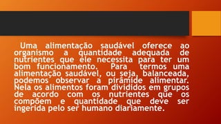 Uma alimentação saudável oferece ao
organismo a quantidade adequada de
nutrientes que ele necessita para ter um
bom funcionamento. Para termos uma
alimentação saudável, ou seja, balanceada,
podemos observar a pirâmide alimentar.
Nela os alimentos foram divididos em grupos
de acordo com os nutrientes que os
compõem e quantidade que deve ser
ingerida pelo ser humano diariamente.
 