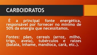CARBOIDRATOS
É a principal fonte energética,
responsável por fornecer no mínimo de
50% da energia que necessitamos.
Fontes: pães, cereais (arroz, milho,
trigo, aveia), tubérculos e raízes
(batata, inhame, mandioca, cará, etc.).
 