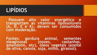 LIPÍDIOS
Possuem alto valor energético e
transportam as vitaminas lipossolúveis
(A, D, E e K), devem ser consumidos
com moderação.
Fontes: gordura animal, sementes
oleaginosas (nozes, castanhas,
amendoim, etc), óleos vegetais (azeite
de oliva, canola, soja, milho, girassol).
 