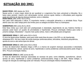 SITUAÇÃO DO IMC:
OBESIDADE GRAU 2: (IMC entre 35,0 e 39,9)
O risco de desenvolver diabetes chega a 40% e a chance de surgirem doenças associadas à obesidade,
como reumatismos, câncer, apneia do sono, hipertensão e outros problemas cardiovasculares pode chegar a
50%. Procure orientação médica.
OBESIDADE GRAU 1: (IMC entre 30,0 e 34,9)
O risco de desenvolver diabetes, para quem está nesta faixa de peso, é de 20% e o de hipertensão
ultrapassa 25%. Há risco maior de outras doenças cardiovasculares, articulares, distúrbios psiquiátricos,
apneia do sono e até certos tipos de câncer.
SOBREPESO:(IMC entre 25,0 e 29,9)
Esta faixa indica que você está com predisposição à obesidade; dependendo do seu histórico familiar e
pessoal, pode haver um quadro de pré-diabetes e hipertensão. Procure orientação médica para evitar o
próximo estágio, Obesidade 1. Quanto mais quilos extras, maior a dificuldade para emagrecer.
PESO IDEAL:(IMC entre 18,5 e 24,5)
Seu peso está adequado à altura. É importante manter a educação alimentar e a atividade física. Fique
atento caso seu valor esteja perto dos limites para os estágios de Baixo Peso ou Sobrepeso.
BAIXO PESO: (IMC abaixo de 18,5)
Nesse ponto, o corpo magro deixa de ser saudável e o organismo fica mais vulnerável a infecções. Se o
baixo peso persistir, mesmo com alimentação normal, procure ajuda médica; a dificuldade para engordar
pode ser sintoma de alguma doença insidiosa, como o diabetes.
OBESIDADE GRAU 3: (IMC acima de 40)
O risco de desenvolver doenças associadas ao excesso de peso, como diabetes, reumatismos, câncer,
apneia do sono, hipertensão e outros problemas cardiovasculares chega a até 90%. Nesse estágio, a
cirurgia de redução do estômago pode ser indicada. Procure orientação médica imediatamente.
 