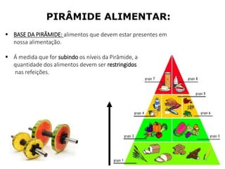 PIRÂMIDE ALIMENTAR:
 BASE DA PIRÂMIDE: alimentos que devem estar presentes em
nossa alimentação.
 Á medida que for subindo os níveis da Pirâmide, a
quantidade dos alimentos devem ser restringidos
nas refeições.
 