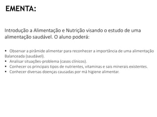 Introdução a Alimentação e Nutrição visando o estudo de uma
alimentação saudável. O aluno poderá:
EMENTA:
 Observar a pirâmide alimentar para reconhecer a importância de uma alimentação
Balanceada (saudável).
 Analisar situações-problema (casos clínicos).
 Conhecer os principais tipos de nutrientes, vitaminas e sais minerais existentes.
 Conhecer diversas doenças causadas por má higiene alimentar.
 