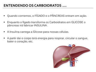 ENTENDENDO OS CARBOIDRATOS ....
 Quando comemos, o FÍGADO e o PÂNCREAS entram em ação.
 Enquanto o fígado transforma os Carboidratos em GLICOSE o
pâncreas irá fabricar INSULINA .
 A Insulina carrega a Glicose para nossas células.
 A partir dai o corpo terá energia para respirar, circular o sangue,
bater o coração, etc.
 