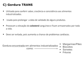  Utilizada para conferir sabor, crocância e consistência aos alimentos
industrializados.
 Usada para prolongar a data de validade de alguns produtos.
 Provocam a elevação do colesterol sanguíneo e ficam armazenados por toda
a vida.
 Deve ser evitada, pois aumenta a chance de problemas cardíacos.
Gordura encontrada em alimentos industrializados
como:
 Margarinas/Pães
 Biscoitos
 Sorvetes
 Frituras
C) Gordura TRANS
 