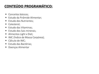CONTEÚDO PROGRAMÁTICO:
 Conceitos básicos;
 Estudo da Pirâmide Alimentar;
 Estudo dos Nutrientes;
 Colesterol;
 Estudo das Vitaminas;
 Estudo dos Sais minerais;
 Alimentos Light x Diet;
 IMC (Índice de Massa Corpórea);
 Cálculo de IMC;
 Estudo das Bactérias;
 Doenças Alimentar
 