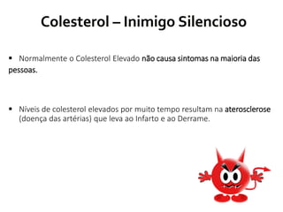 Colesterol – Inimigo Silencioso
 Normalmente o Colesterol Elevado não causa sintomas na maioria das
pessoas.
 Níveis de colesterol elevados por muito tempo resultam na aterosclerose
(doença das artérias) que leva ao Infarto e ao Derrame.
 