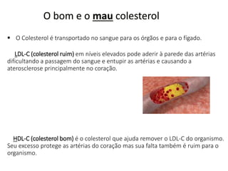 O bom e o mau colesterol
 O Colesterol é transportado no sangue para os órgãos e para o fígado.
LDL-C (colesterol ruim) em níveis elevados pode aderir à parede das artérias
dificultando a passagem do sangue e entupir as artérias e causando a
aterosclerose principalmente no coração.
HDL-C (colesterol bom) é o colesterol que ajuda remover o LDL-C do organismo.
Seu excesso protege as artérias do coração mas sua falta também é ruim para o
organismo.
 