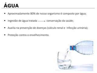 ÁGUA
 Aproximadamente 80% de nosso organismo é composto por água;
 Ingestão de água tratada conservação da saúde;
 Auxilia na prevenção de doenças (cálculo renal e infecção urinária);
 Proteção contra o envelhecimento.
 