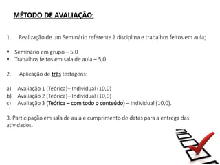 MÉTODO DE AVALIAÇÃO:
1. Realização de um Seminário referente à disciplina e trabalhos feitos em aula;
 Seminário em grupo – 5,0
 Trabalhos feitos em sala de aula – 5,0
2. Aplicação de três testagens:
a) Avaliação 1 (Teórica)– Individual (10,0)
b) Avaliação 2 (Teórica)– Individual (10,0)
c) Avaliação 3 (Teórica – com todo o conteúdo) – Individual (10,0).
3. Participação em sala de aula e cumprimento de datas para a entrega das
atividades.
 
