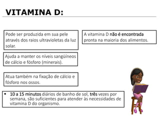 VITAMINA D:
Pode ser produzida em sua pele
através dos raios ultravioletas da luz
solar.
Ajuda a manter os níveis sangüíneos
de cálcio e fósforo (minerais).
Atua também na fixação de cálcio e
fósforo nos ossos.
A vitamina D não é encontrada
pronta na maioria dos alimentos.
 10 a 15 minutos diários de banho de sol, três vezes por
semana, são suficientes para atender às necessidades de
vitamina D do organismo.
 