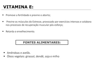 VITAMINA E:
 Promove a fertilidade e previne o aborto;
 Previne os músculos do Estresse, provocado por exercícios intensos e colabora
nos processos de recuperação muscular pós-esforço;
 Retarda o envelhecimento.
FONTES ALIMENTARES:
 Amêndoas e avelãs.
 Óleos vegetais: girassol, dendê, soja e milho
 
