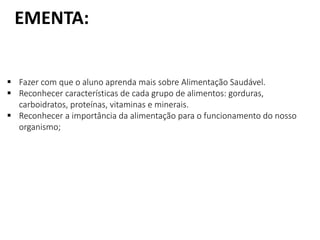 EMENTA:
 Fazer com que o aluno aprenda mais sobre Alimentação Saudável.
 Reconhecer características de cada grupo de alimentos: gorduras,
carboidratos, proteínas, vitaminas e minerais.
 Reconhecer a importância da alimentação para o funcionamento do nosso
organismo;
 