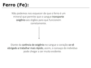 Ferro (Fe):
Não podemos nos esquecer de que o ferro é um
mineral que permite que o sangue transporte
oxigênio aos órgãos para que funcionem
corretamente.
Diante da carência de oxigênio no sangue o coração se vê
obrigado a trabalhar mais rápido, assim, o cansaço do indivíduo
pode chegar a ser muito evidente.
 