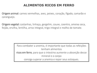 Origem animal: carnes vermelhas, aves, peixes, coração, fígado, camarão e
caranguejo.
ALIMENTOS RICOS EM FERRO
Origem vegetal: castanhas, linhaça, gergelim, couve, coentro, ameixa seca,
feijão, ervilha, lentilha, arroz integral, trigo integral e molho de tomate.
Para combater a anemia, é importante que todas as refeições
tenham alimentos
ricos em ferro, para que o intestino aumente a absorção desse
mineral e o corpo
consiga superar a anemia e repor seus estoques.
 