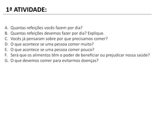 A. Quantas refeições vocês fazem por dia?
B. Quantas refeições devemos fazer por dia? Explique.
C. Vocês já pensaram sobre por que precisamos comer?
D. O que acontece se uma pessoa comer muito?
E. O que acontece se uma pessoa comer pouco?
F. Será que os alimentos têm o poder de beneficiar ou prejudicar nossa saúde?
G. O que devemos comer para evitarmos doenças?
1ª ATIVIDADE:
 