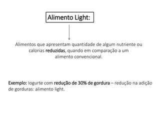 Alimentos que apresentam quantidade de algum nutriente ou
calorias reduzidas, quando em comparação a um
alimento convencional.
Alimento Light:
Exemplo: Iogurte com redução de 30% de gordura – redução na adição
de gorduras: alimento light.
 