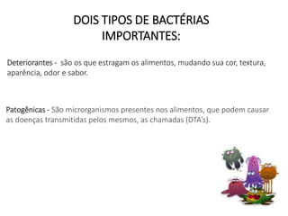 DOIS TIPOS DE BACTÉRIAS
IMPORTANTES:
Deteriorantes - são os que estragam os alimentos, mudando sua cor, textura,
aparência, odor e sabor.
Patogênicas - São microrganismos presentes nos alimentos, que podem causar
as doenças transmitidas pelos mesmos, as chamadas (DTA’s).
 