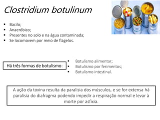 Clostridium botulinum
 Bacilo;
 Anaeróbico;
 Presentes no solo e na água contaminada;
 Se locomovem por meio de flagelos.
A ação da toxina resulta da paralisia dos músculos, e se for extensa há
paralisia do diafragma podendo impedir a respiração normal e levar à
morte por asfixia.
Há três formas de botulismo:
 Botulismo alimentar;
 Botulismo por ferimentos;
 Botulismo intestinal.
 