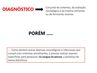 DIAGNÓSTICO
Conjunto de sintomas, da avaliação
neurológica e da história alimentar
ou de ferimento recente.
.... Como existem outras doenças neurológicas e infecciosas que
cursam com sintomas semelhantes, é preciso realizar exames
específicos para pesquisar, no sangue da pessoa, a presença da
toxina botulínica.
PORÉM .....
 