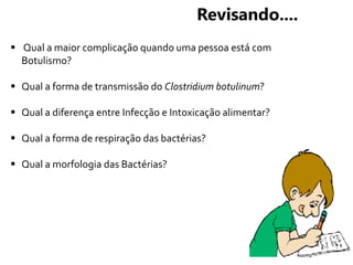  Qual a maior complicação quando uma pessoa está com
Botulismo?
 Qual a forma de transmissão do Clostridium botulinum?
 Qual a diferença entre Infecção e Intoxicação alimentar?
 Qual a forma de respiração das bactérias?
 Qual a morfologia das Bactérias?
Revisando....
 