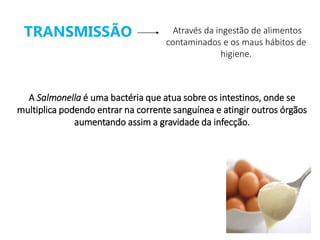 A Salmonella é uma bactéria que atua sobre os intestinos, onde se
multiplica podendo entrar na corrente sanguínea e atingir outros órgãos
aumentando assim a gravidade da infecção.
TRANSMISSÃO Através da ingestão de alimentos
contaminados e os maus hábitos de
higiene.
 