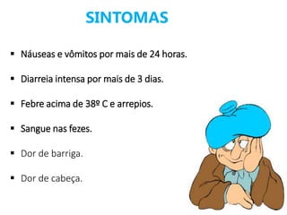 SINTOMAS
 Náuseas e vômitos por mais de 24 horas.
 Diarreia intensa por mais de 3 dias.
 Febre acima de 38º C e arrepios.
 Sangue nas fezes.
 Dor de barriga.
 Dor de cabeça.
 