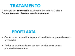 PROFILAXIA
A infecção por Salmonella usualmente dura de 5 a 7 dias e
frequentemente não é necessário tratamento.
TRATAMENTO
 Carnes cruas devem ficar separadas de alimentos que estão sendo
preparados.
 Todos os produtos devem ser bem lavados antes de sua
preparação e consumo.
 